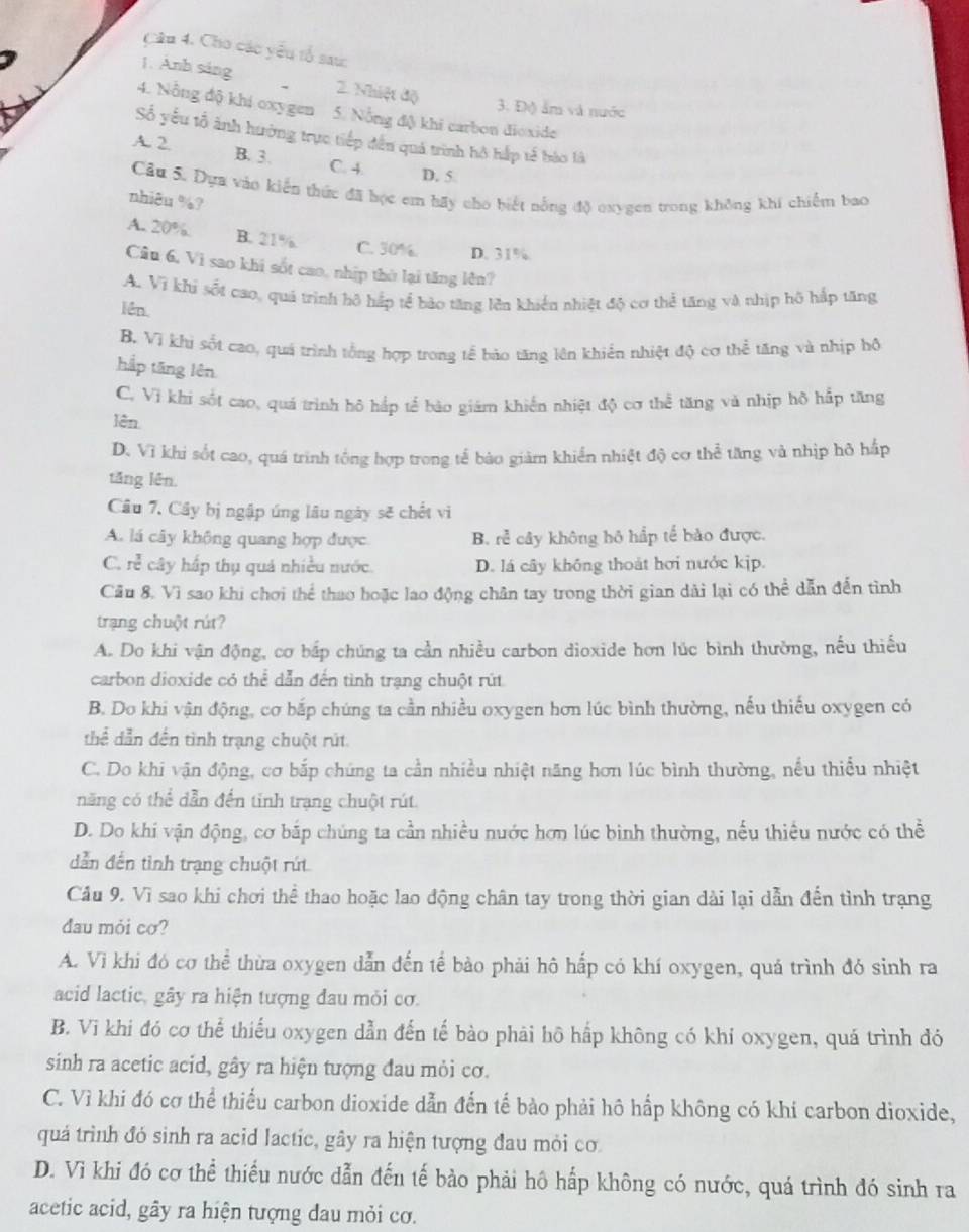 Cho các yêu tổ sau:
1. Anh sáng 2. Nhiệt độ
3. Độ ẩm và nước
4. Nỗng độ khí oxygen 5. Nổng độ khi carbon dioxide
Số yếu tổ ảnh hưởng trực tiếp đến quá trình hô hắp tế bào là
A. 2 B. 3. C. 4. D. 5
Câu 5. Dựa vào kiến thức đã học em hãy cho biết nỗng độ oxygen trong không khí chiếm bao
nhiêu %?
A. 20% B. 21% C. 30% D. 31%
Câu 6, Vì sao khi sốt cao, nhịp thờ lại tăng lên?
A. Vì khi sốt cao, quả trình hô hấp tể bào tăng lên khiến nhiệt độ cơ thể tăng và nhịp hộ hấp tăng
lên
B. Vì khi sốt cao, quá trình tổng hợp trong tế bảo tăng lên khiển nhiệt độ cơ thể tăng và nhịp hô
hắp tăng lên
C. Vì khi sốt cao, quá trình hô hắp tế bảo giám khiến nhiệt độ cơ thể tăng và nhịp hô hấp tăng
lên.
D. Vì khi sốt cao, quá trình tổng hợp trong tế bào giàm khiển nhiệt độ cơ thể tăng và nhịp hô hấp
tăng lên.
Câu 7. Cây bị ngập úng lâu ngày sẽ chết vì
A. lá cây không quang hợp được B. rẻ cây không hộ hắp tế bảo được.
C. rễ cây hấp thụ quá nhiều nước. D. lá cây không thoát hơi nước kịp.
Cầu 8. Vì sao khi chơi thể thao hoặc lao động chân tay trong thời gian dài lại có thể dẫn đến tình
trạng chuột rút?
A. Do khi vận động, cơ bắp chúng ta cần nhiều carbon dioxide hơn lúc bình thường, nếu thiếu
carbon dioxide có thể dẫn đến tình trạng chuột rút
B. Do khi vận động, cơ bắp chúng ta cần nhiều oxygen hơn lúc bình thường, nếu thiếu oxygen có
thể dẫn đến tình trạng chuột rút
C. Do khi vận động, cơ bắp chúng ta cần nhiều nhiệt năng hơn lúc bình thường, nếu thiều nhiệt
năng có thể dẫn đến tinh trạng chuột rút.
D. Do khi vận động, cơ bắp chúng ta cần nhiều nước hơn lúc binh thường, nếu thiều nước có thể
dẫn đến tình trạng chuột rút
Cầu 9. Vì sao khi chơi thể thao hoặc lao động chân tay trong thời gian dài lại dẫn đến tình trạng
đau mỏi cơ?
A. Vì khi đó cơ thể thừa oxygen dẫn đến tế bào phải hô hấp có khí oxygen, quá trình đó sinh ra
acid lactic, gây ra hiện tượng đau mỏi cơ.
B. Vi khi đó cơ thể thiểu oxygen dẫn đến tế bào phải hô hấp không có khí oxygen, quá trình đó
sinh ra acetic acid, gây ra hiện tượng đau mỏi cơ.
C. Vì khi đó cơ thể thiểu carbon dioxide dẫn đến tế bào phải hô hấp không có khí carbon dioxide,
quả trình đó sinh ra acid lactic, gây ra hiện tượng đau mỏi cơ.
D. Vì khi đó cơ thể thiếu nước dẫn đến tế bảo phải hô hấp không có nước, quá trình đó sinh ra
acetic acid, gây ra hiện tượng đau mỏi cơ.