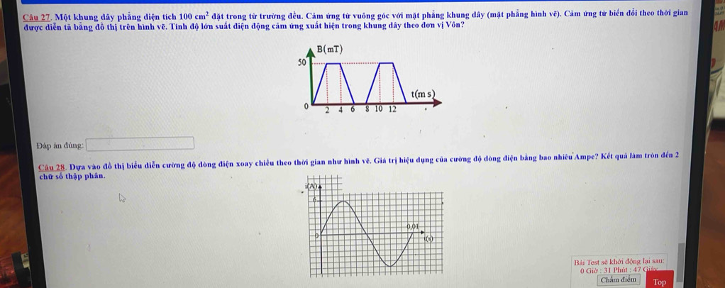 Một khung dây phẳng diện tích 100cm^2 đặt trong từ trường đều. Cảm ứng từ vuông góc với mặt phẳng khung dây (mặt phẳng hình vẽ). Cảm ứng từ biến đổi theo thời gian
được diễn tả bằng đồ thị trên hình vẽ. Tính độ lớn suất điện động cảm ứng xuất hiện trong khung dây theo đơn vị Vôn?
a 
Đáp ân đúng: □
Câu 28. Dựa vào đồ thị biểu diễn cường độ dòng điện xoay chiều theo thời gian như hình vẽ. Giá trị hiệu dụng của cường độ dòng điện bằng bao nhiêu Ampe? Kết quả làm tròn đn 2
chữ số thập phân.
Bài Test sẽ khởi động lại sau:
0Gid:3 1 Phút : 47 Gảy
Chẩm điểm Top