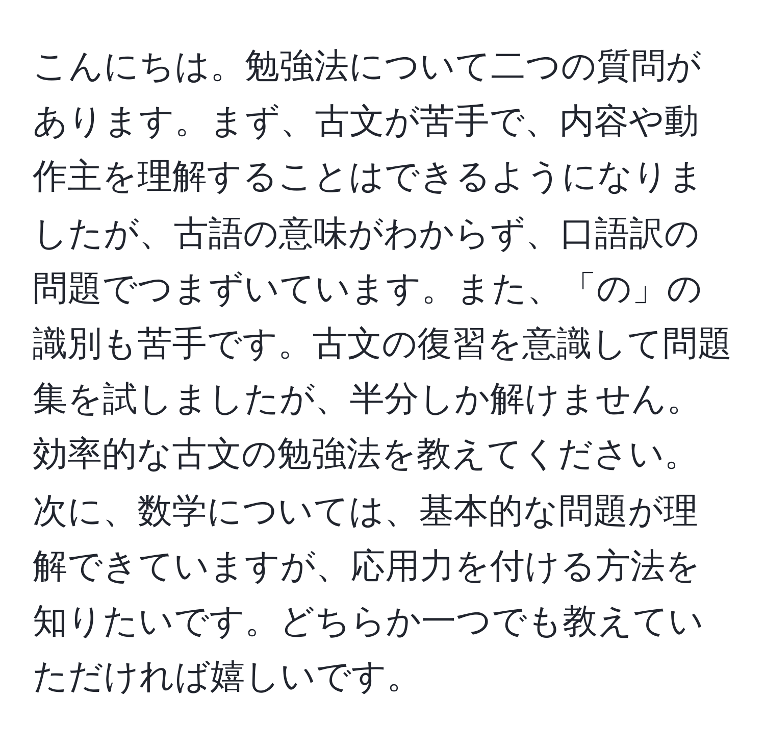 こんにちは。勉強法について二つの質問があります。まず、古文が苦手で、内容や動作主を理解することはできるようになりましたが、古語の意味がわからず、口語訳の問題でつまずいています。また、「の」の識別も苦手です。古文の復習を意識して問題集を試しましたが、半分しか解けません。効率的な古文の勉強法を教えてください。次に、数学については、基本的な問題が理解できていますが、応用力を付ける方法を知りたいです。どちらか一つでも教えていただければ嬉しいです。