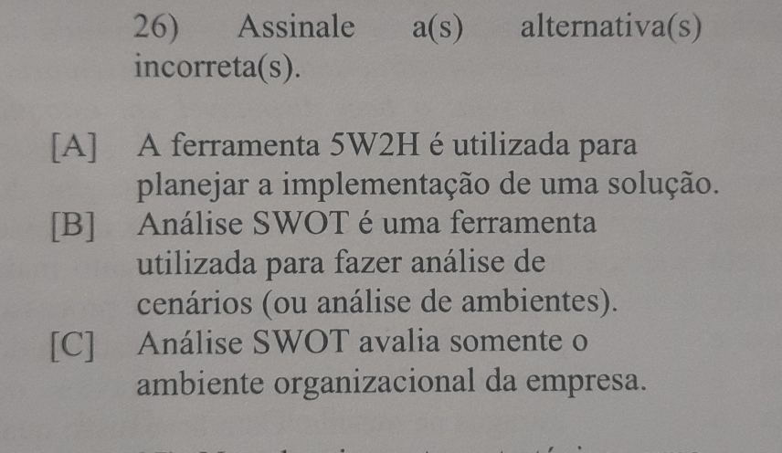 Assinale a(s) alternativa(s)
incorreta(s).
[A] A ferramenta 5W2H é utilizada para
planejar a implementação de uma solução.
[B] Análise SWOT é uma ferramenta
utilizada para fazer análise de
cenários (ou análise de ambientes).
[C] Análise SWOT avalia somente o
ambiente organizacional da empresa.