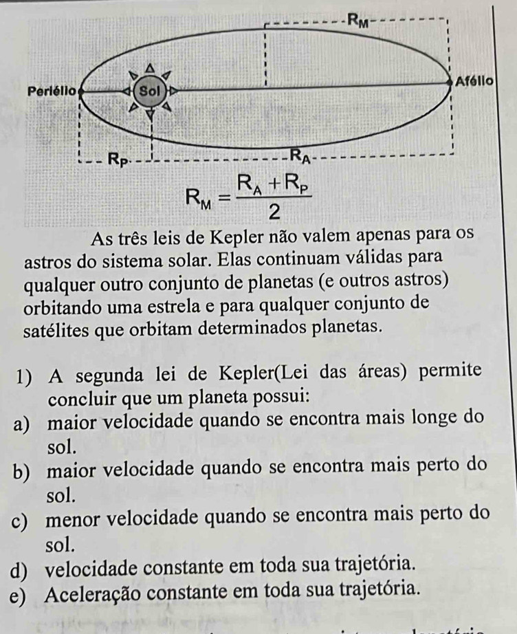 As três leis de Kepler não valem apenas para os
astros do sistema solar. Elas continuam válidas para
qualquer outro conjunto de planetas (e outros astros)
orbitando uma estrela e para qualquer conjunto de
satélites que orbitam determinados planetas.
1) A segunda lei de Kepler(Lei das áreas) permite
concluir que um planeta possui:
a) maior velocidade quando se encontra mais longe do
sol.
b) maior velocidade quando se encontra mais perto do
sol.
c) menor velocidade quando se encontra mais perto do
sol.
d) velocidade constante em toda sua trajetória.
e) Aceleração constante em toda sua trajetória.