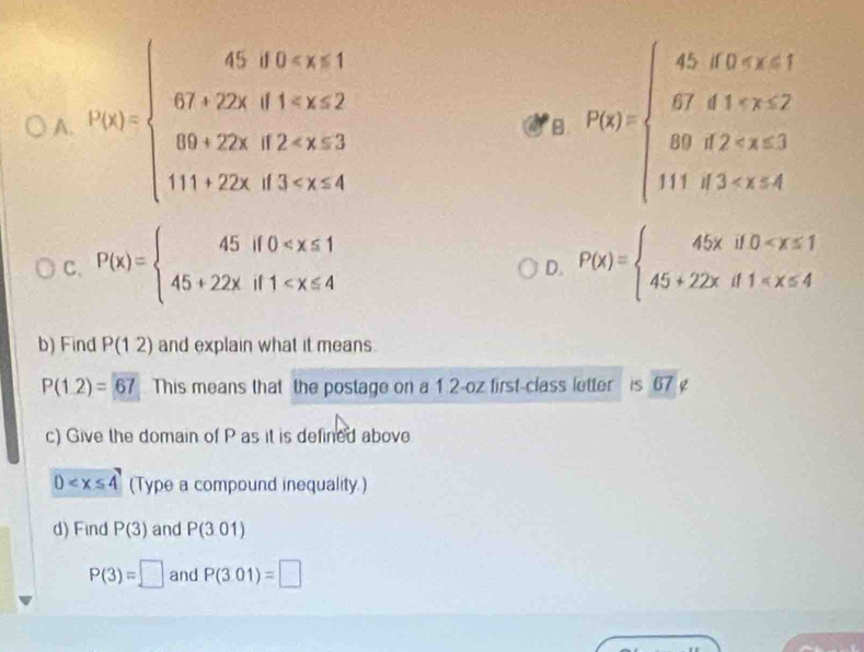 A. h(x)=beginarrayl 45,0x P(x)=beginarrayl 45,forx<1 6fo 67<2 89,f2
B.
C. P(x)=beginarrayl 45if0 P(x)=beginarrayl 45xif0
D.
b) Find P(12) and explain what it means.
P(1.2)=67 This means that the postage on a 1 2-oz first-class letter is overline 67 g
c) Give the domain of P as it is defined above
D (Type a compound inequality.)
d) Find P(3) and P(301)
P(3)=□ and P(3.01)=□