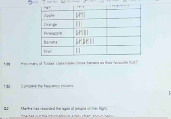 Ads fext Add may 
1(a) How many of Tobias' classmates chose banana as their favourite fruit? 
1(b) Complete the frequency column. 
Q2 Martha has recorded the ages of people on her flight. 
She has at mis infomation in a tlly chart chown haln