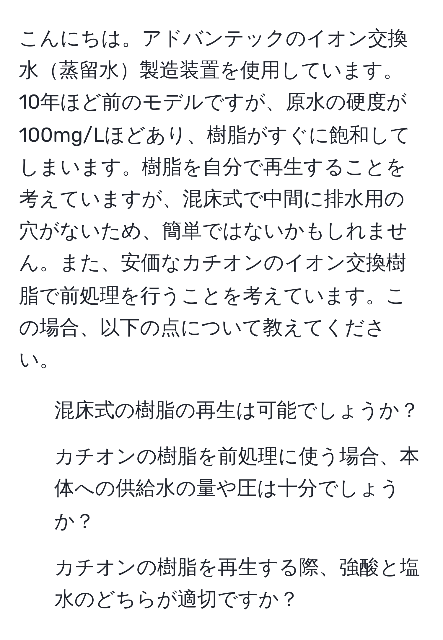 こんにちは。アドバンテックのイオン交換水蒸留水製造装置を使用しています。10年ほど前のモデルですが、原水の硬度が100mg/Lほどあり、樹脂がすぐに飽和してしまいます。樹脂を自分で再生することを考えていますが、混床式で中間に排水用の穴がないため、簡単ではないかもしれません。また、安価なカチオンのイオン交換樹脂で前処理を行うことを考えています。この場合、以下の点について教えてください。
1. 混床式の樹脂の再生は可能でしょうか？
2. カチオンの樹脂を前処理に使う場合、本体への供給水の量や圧は十分でしょうか？
3. カチオンの樹脂を再生する際、強酸と塩水のどちらが適切ですか？