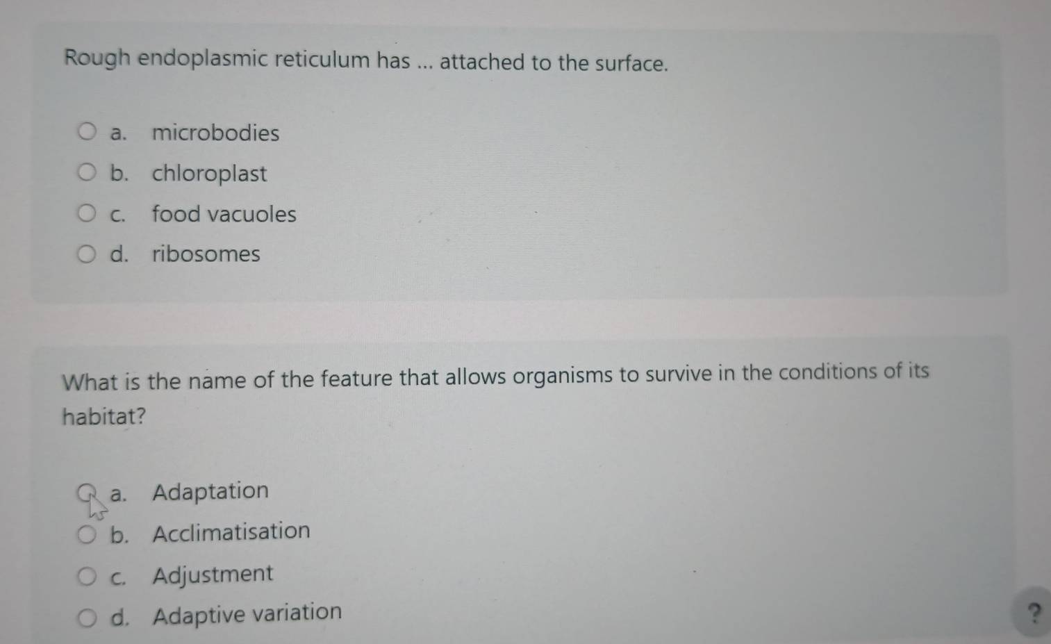 Rough endoplasmic reticulum has ... attached to the surface.
a. microbodies
b. chloroplast
c. food vacuoles
d. ribosomes
What is the name of the feature that allows organisms to survive in the conditions of its
habitat?
a. Adaptation
b. Acclimatisation
c. Adjustment
d. Adaptive variation ?