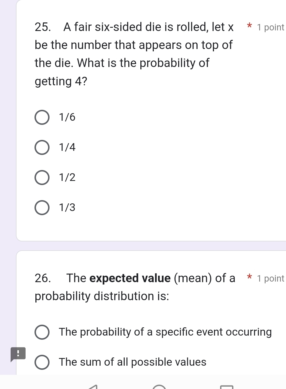 A fair six-sided die is rolled, let x * 1 point
be the number that appears on top of
the die. What is the probability of
getting 4?
1/6
1/4
1/2
1/3
26. The expected value (mean) of a * 1 point
probability distribution is:
The probability of a specific event occurring
!
The sum of all possible values