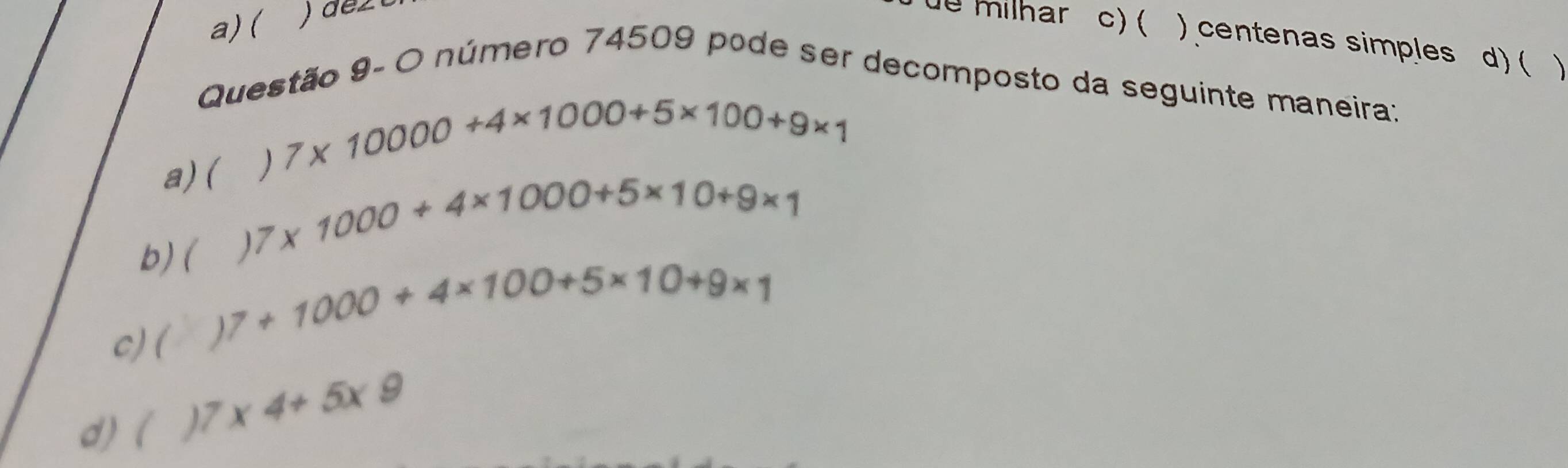 a) (
ue milhar c) ( ) centenas simples d) (
Questão 9- O número 74509 pode ser decomposto da seguinte maneira:
a) ()7* 10000+4* 1000+5* 100+9* 1
b) ( 7* 1000+4* 1000+5* 10+9* 1
c)( 7+1000+4* 100+5* 10+9* 1
d) (
7* 4+5* 9