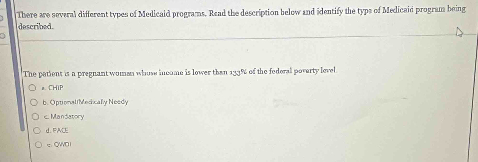 There are several different types of Medicaid programs. Read the description below and identify the type of Medicaid program being
described.
The patient is a pregnant woman whose income is lower than 133% of the federal poverty level.
a CHIP
b. Optional/Medically Needy
c. Mandatory
d. PACE
e QWDl