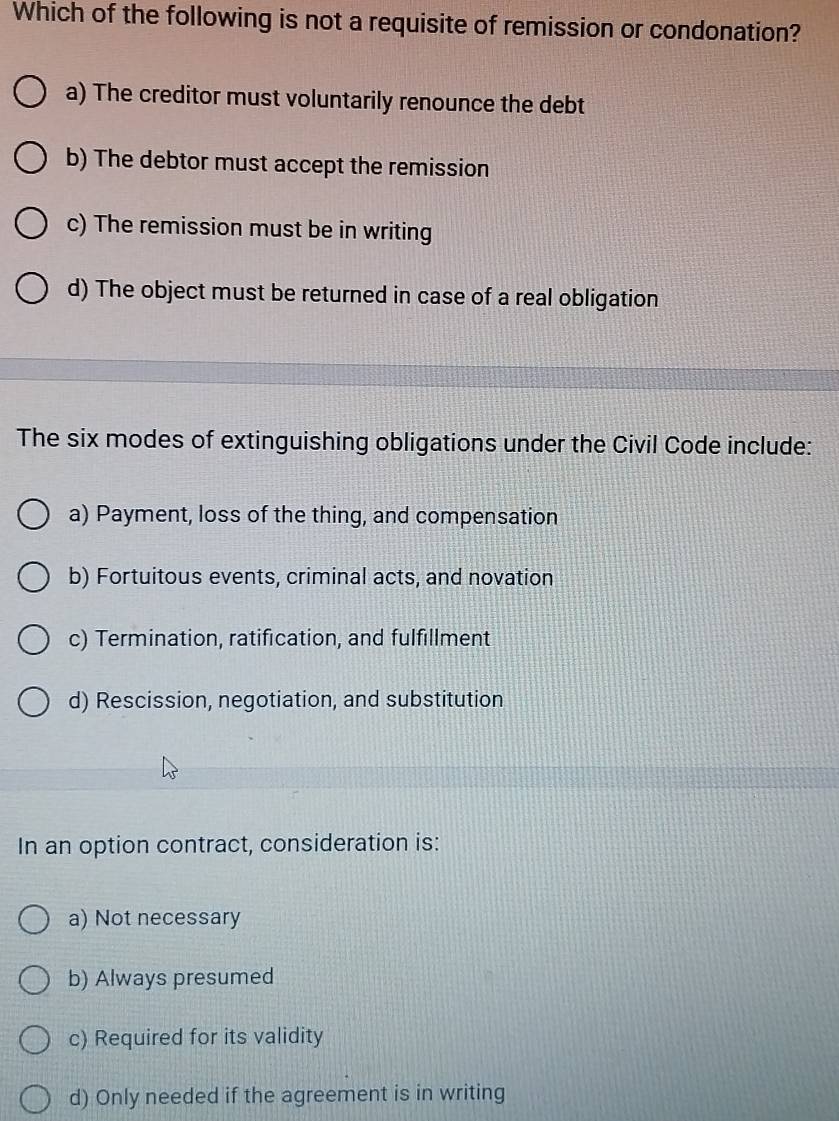 Which of the following is not a requisite of remission or condonation?
a) The creditor must voluntarily renounce the debt
b) The debtor must accept the remission
c) The remission must be in writing
d) The object must be returned in case of a real obligation
The six modes of extinguishing obligations under the Civil Code include:
a) Payment, loss of the thing, and compensation
b) Fortuitous events, criminal acts, and novation
c) Termination, ratification, and fulfillment
d) Rescission, negotiation, and substitution
In an option contract, consideration is:
a) Not necessary
b) Always presumed
c) Required for its validity
d) Only needed if the agreement is in writing