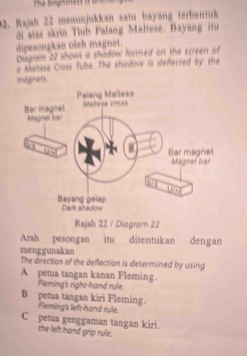 The brighmess is unchunget
32. Rajah 22 menünjukkan sätu bayäng terbentuk
di atas skrin Tiub Palang Maltese. Bayang itu
dipesongkan oleh magnet.
Diagram 22 shows a shadow formed on the screen of
a Maltese Cross Tube. The shadow is deflected by the
magnets.
Rajah 22 / Diagram 22
Arah pesongan itu ditentukan dengan
menggunakan
The direction of the deflection is determined by using
A petua tangan kanan Fleming.
Fieming's right-hand rule.
B petua tangan kiri Fleming.
Fleming's left-hand rule.
C petua genggaman tangan kiri.
the left hand grip rule.