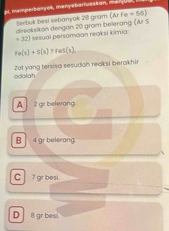 pi, mem perbanyak, menyebarluaskan, men u a l , lie
Serbuk besi sebanyak 28 gram (ArFe=56)
direaksikan dengan 20 gram belerang (Ar S
=32) sesuai persamaan reaksi kimia:
Fe(s)+S(s) ?FeS(s), 
Zat yang tersisa sesudah reaksi berakhir
adalah
A 2 gr belerang.
B 4 gr belerang.
C 7 gr besi.
D 8 gr besi.