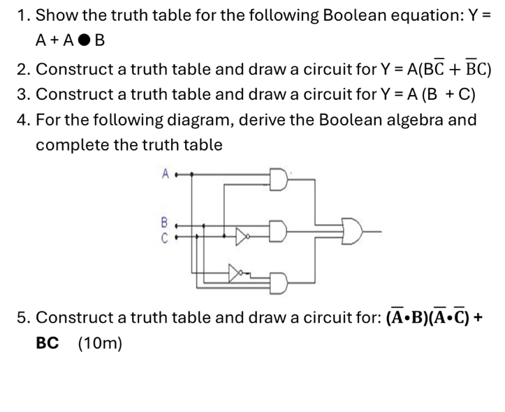 Show the truth table for the following Boolean equation: Y=
A+A· B
2. Construct a truth table and draw a circuit for Y=A(Boverline C+overline BC)
3. Construct a truth table and draw a circuit for Y=A(B+C)
4. For the following diagram, derive the Boolean algebra and 
complete the truth table 
5. Construct a truth table and draw a circuit for: (overline A· B)(overline A· overline C)+
BC (10m)