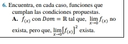 Encuentra, en cada caso, funciones que 
cumplan las condiciones propuestas. 
A. f_(x)conDom=R tal que, limlimits _xto 0f_(x) no 
exista, pero que, limlimits _xto 0[f(x)]^2 exista.