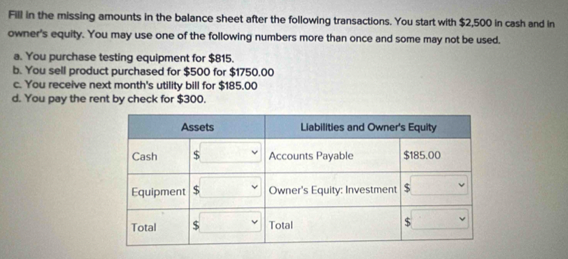 Fill in the missing amounts in the balance sheet after the following transactions. You start with $2,500 in cash and in 
owner's equity. You may use one of the following numbers more than once and some may not be used. 
a. You purchase testing equipment for $815. 
b. You sell product purchased for $500 for $1750.00
c. You receive next month's utility bill for $185.00
d. You pay the rent by check for $300.