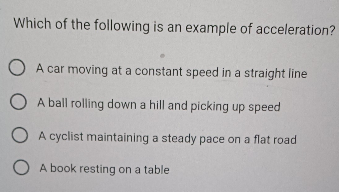 Which of the following is an example of acceleration?
A car moving at a constant speed in a straight line
A ball rolling down a hill and picking up speed
A cyclist maintaining a steady pace on a flat road
A book resting on a table