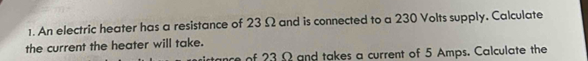 An electric heater has a resistance of 23 Ω and is connected to a 230 Volts supply, Calculate 
the current the heater will take. 
nce of 23 Ω and takes a current of 5 Amps. Calculate the