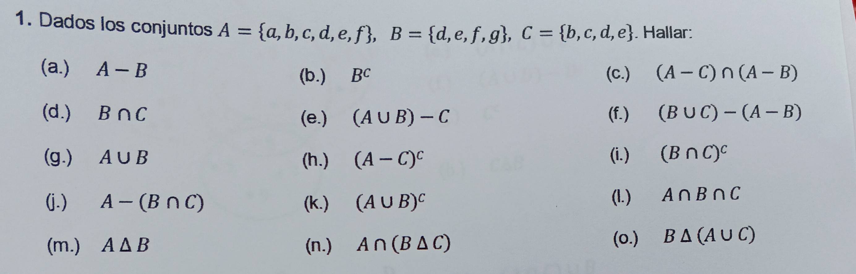 Dados los conjuntos A= a,b,c,d,e,f , B= d,e,f,g , C= b,c,d,e Hallar: 
(a.) A-B (b.) B^c (c.) (A-C)∩ (A-B)
(d.) B∩ C (A∪ B)-C (f.) (B∪ C)-(A-B)
(e.) 
(g.) A∪ B (h.) (A-C)^c (i.) (B∩ C)^C
(j.) A-(B∩ C) (k.) (A∪ B)^C
(1.) A∩ B∩ C
(m.) A△ B (n.) A∩ (B△ C)
(o.) B△ (A∪ C)