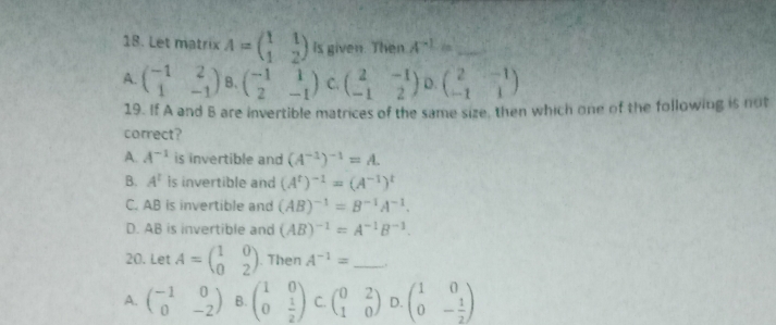 Let matrix A=beginpmatrix 1&1 1&2endpmatrix Is given. Then A^(-1)= _
A. beginpmatrix -1&2 1&-1endpmatrix B、 beginpmatrix -1&1 2&-1endpmatrix C. beginpmatrix 2&-1 -1&2endpmatrix D. beginpmatrix 2&-1 -1&1endpmatrix
19. If A and B are invertible matrices of the same size, then which one of the following is not
carrect?
A. A^(-1) is invertible and (A^(-1))^-1=A.
B. A^t is invertible and (A^t)^-1=(A^(-1))^t
C. AB is invertible and (AB)^-1=B^(-1)A^(-1).
D. AB is invertible and (AB)^-1=A^(-1)B^(-1). 
20. Let A=beginpmatrix 1&0 0&2endpmatrix. Then A^(-1)= _..
A. beginpmatrix -1&0 0&-2endpmatrix B. beginpmatrix 1&0 0& 1/2 endpmatrix C. beginpmatrix 0&2 1&0endpmatrix D. ^circ  beginpmatrix 1&0 0&- 1/2 endpmatrix