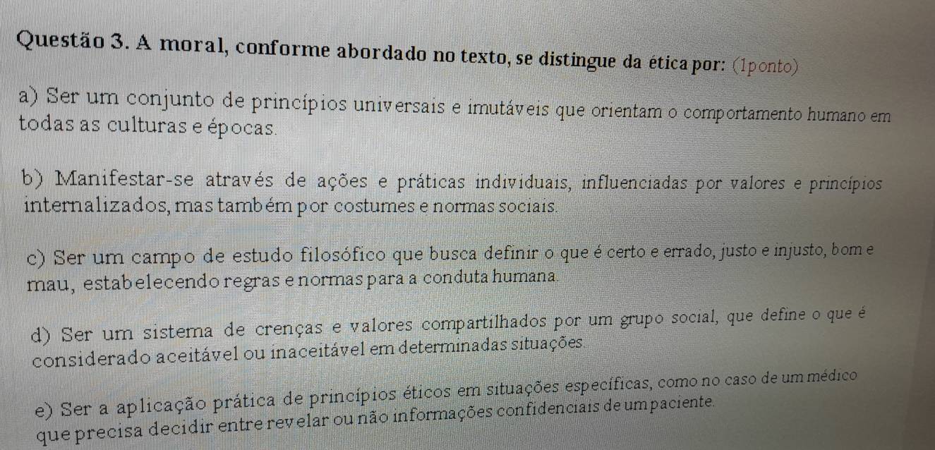 A moral, conforme abordado no texto, se distingue da ética por: (1ponto)
a) Ser um conjunto de princípios universais e imutáveis que orientam o comportamento humano em
todas as culturas e épocas
b) Manifestar-se através de ações e práticas individuais, influenciadas por valores e princípios
internalizados, mas também por costumes e normas sociais.
c) Ser um campo de estudo filosófico que busca definir o que écerto e errado, justo e injusto, bom e
mau, estabelecendo regras e normas para a conduta humana.
d) Ser um sistema de crenças e valores compartilhados por um grupo social, que define o que é
considerado aceitável ou inaceitável em determinadas situações.
e) Ser a aplicação prática de princípios éticos em situações específicas, como no caso de um médico
que precisa decidir entre revelar ou não informações confidenciais de umpaciente.