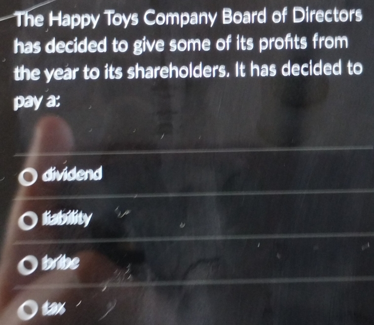 The Happy Toys Company Board of Directors
has decided to give some of its profits from 
the year to its shareholders. It has decided to
pay a:
dividend
liability
bribe