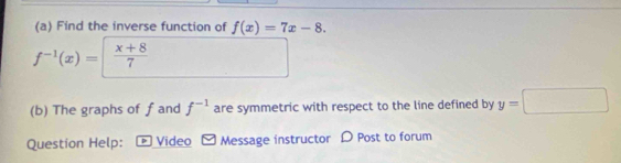 Find the inverse function of f(x)=7x-8.
f^(-1)(x)=  (x+8)/7 
(b) The graphs of f and f^(-1) are symmetric with respect to the line defined by y=□
Question Help: D Video Message instructor D Post to forum