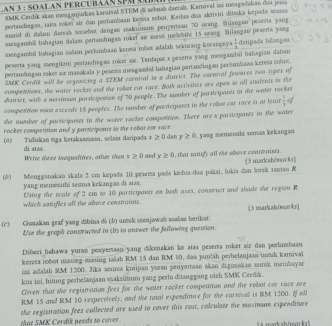 LAN 3 : SOALAN PERCUBAAN SPM SABA
SMK Čerdik akan menganjurkan karnival STEM di sebuah daerah. Karnival ini mengadakan dua jenis
pertandingan, iaitu roket air dan perlumbaan kereta robot. Kedua-dua aktiviti díbuka kepada semua
murid di dalam daerah tersebut dengan maksimum penyertaan 70 orang. Bilangan peserta yang
mengambil bahagian dalam pertandingan roket air mesti melebihi 15 orang. Bılangan peserta yang
mengambil bahagian dalam perlumbaan kereta robot adalah sekurang-kurangnya  1/3  daripada bilangan
peserta yang mengikuti pertandingan roket air. Terdapat x peserta yang mengambil bahagian dalam
pertandingan roket air manakala y peserta mengambil bahagian pertandingan perlumbaan kereta robot.
SMK Cerdik will be organizing a STEM carnival in a district. The carnival features two types of
competitions, the water rocket and the robot car race. Both activities are open to all students in the
district, with a maximum participation of 70 people. The number of participants in the water rocket
competition must exceeds 15 peoples. The number of participants in the robot car race is at least  1/3  of
the number of participants in the water rocket competition. There are x participants in the water
rocket competition and y participants in the robot car race .
() Tuliskan tiga ketaksamaan, selain daripada x≥ 0 dan y≥ 0 , yang memenuhi semua kekangan
di atas.
Write three inequalities, other than x≥ 0 and y≥ 0 , that satisfy all the aboye constraints.
[3 markah/marks]
(b) Menggunakan skala 2 cm kepada 10 peserta pada kedua-dua paksi, lukis dan lorek rantau R
yang memenuhi semua kekangan di atas.
Using the scale of 2 cm to 10 participants on both axes, construct and shade the region R
which satisfies all the above constraints.
[3 markah/marks]
(c) Gunakan graf yang dibina di (b) untuk menjawab soalan berikut:
Use the graph constructed in (b) to answer the following question:
Diberi bahawa yuran penyertaan yang dikenakan ke atas peserta roket air dan perlumbaan
kereta robot masing-masing ialah RM 15 dan RM 10, dan jumlah perbelanjaan untuk karnival
ini adalah RM 1200. Jika semua kutipan yuran penyertaan akan digunakan untuk membayar
kos ini, hitung perbelanjaan maksimum yang perlu ditanggung oleh SMK Cerdik.
Given that the registration fees for the water rocket competition and the robot car race are
RM 15 and RM 10 respectively, and the total expenditure for the carnival is RM 1200. If all
the registration fees collected are used to cover this cost, calculate the maximum expenditure
that SMK Cerdik needs to cover.
(4 markab/mɑrks]