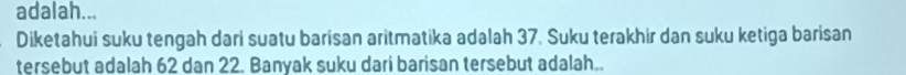 adalah... 
Diketahui suku tengah dari suatu barisan aritmatika adalah 37. Suku terakhir dan suku ketiga barisan 
tersebut adalah 62 dan 22. Banyak suku dari barisan tersebut adalah..