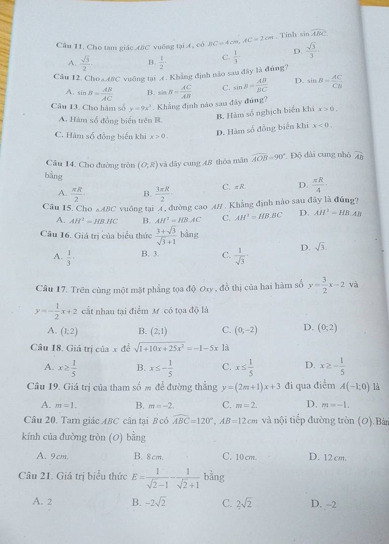 Cho tam giác ABC vuông tại A, có BC=4cm,AC=2cm. Tính s nwidehat ABC.
A.  sqrt(3)/2 ·  1/2 ·
B.
C.  1/3 ·  D.  sqrt(3)/3 .
Câu 12. Cho △ ABC vuông tại 4. Khẳng định nào sau đây là đúng?
A. sin B= AB/AC  B. sin B= AC/AB  C. sin B= AB/BC  D. sin B= AC/CB 
Câu 13. Cho hàm số y=9x^2. Khẳng định nào sau đây đúng?
A. Hàm số đồng biến trên R.
B. Hàm số nghịch biến khi x>0.
C. Hàm số đồng biến khi x>0.
D. Hàm số đồng biến khi x<0.
Câu 14. Cho đường tròn (O;R) và dây cung AB thỏa mãn widehat AOB=90° * Độ dài cung nhỏ widehat AB
bằng
A.  π R/2 ·  3π R/2 · C. πR. D.  π R/4 ·
B.
Câu 15. Cho △ ABC vuông tại 4, đường cao AH . Khẳng định nào sau đây là đúng?
A. AH^2=HB.HC B. AH^2=HB.AC C. AH^2=HB· BC D. AH^2=HB.AB
Câu 16. Giá trị của biểu thức  (3+sqrt(3))/sqrt(3)+1 bing
A.  1/3 ·  1/sqrt(3) · D. sqrt(3).
B. 3.
C.
Câu 17. Trên cùng một mặt phẳng tọa độ Oxy , đồ thị của hai hàm số y= 3/2 x-2 và
y=- 1/2 x+2 cắt nhau tại điểm M. có tọa độ là
A. (1;2) B. (2;1) C. (0;-2) D. (0;2)
Câu 18. Giá trị của x đề sqrt(1+10x+25x^2)=-1-5x là
A. x≥  1/5  x≤ - 1/5  C. x≤  1/5  D. x≥ - 1/5 
B.
Câu 19. Giá trị của tham số m để đường thắng y=(2m+1)x+3 đi qua điểm A(-1;0) là
A. m=1. m=-2. C. m=2. D. m=-1.
B.
Câu 20. Tam giác ABC cân tại B có widehat ABC=120°,AB=12cm và nội tiếp đường tròn (O).Bán
kính của đường tròn (0) bằng
A. 9cm. B. 8cm. C. 10 cm. D. 12cm.
Câu 21. Giá trị biểu thức E= 1/sqrt(2)-1 - 1/sqrt(2)+1  bằng
A. 2 B. -2sqrt(2) C. 2sqrt(2) D. --2