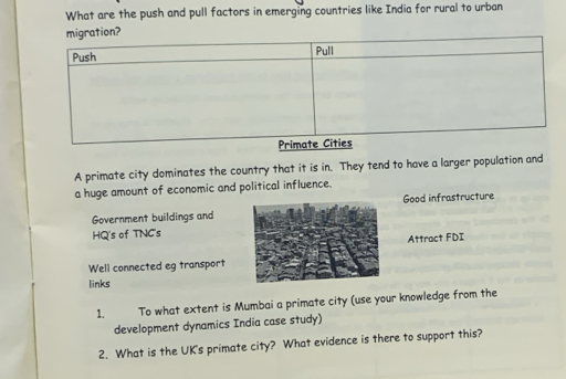 What are the push and pull factors in emerging countries like India for rural to urban
A primate city dominates the country that it is in. They tend to have a larger population and
a huge amount of economic and political influence.
Government buildings andGood infrastructure
HQ's of TNC's
Attract FDI
Well connected eg transport
links
1. To what extent is Mumbai a primate city (use your knowledge from the
development dynamics India case study)
2. What is the UK's primate city? What evidence is there to support this?