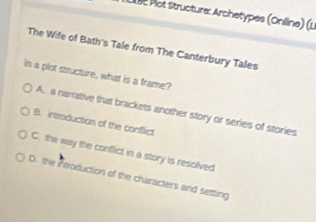 Pot structure: Archetypes (Online) (u
The Wife of Bath's Tale from The Canterbury Tales
In a plot structure, what is a frame?
A. a narrative that brackets another story or series of stories
B. introduction of the conflict
C. the way the conflict in a story is resolved
D. the Atroduction of the characters and setting