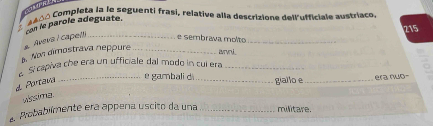 COMPRENS 
2. ▲A△△ Completa la le seguenti frasi, relative alla descrizione dell’ufficiale austríaco, 
con le parole adeguate.
215. Aveva i capelli_ 
e sembrava molto_ 
b. Non dimostrava neppure_ 
anni. 
c. Si capiva che era un ufficiale dal modo in cui era_ 
d. Portava 
_e gambali di _giallo e_ 
era nuo- 
vissima. 
Probabilmente era appena uscito da una _militare.
