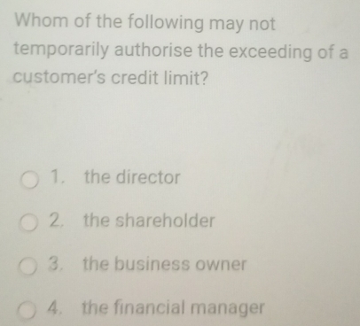 Whom of the following may not
temporarily authorise the exceeding of a
customer's credit limit?
1. the director
2. the shareholder
3. the business owner
4. the financial manager