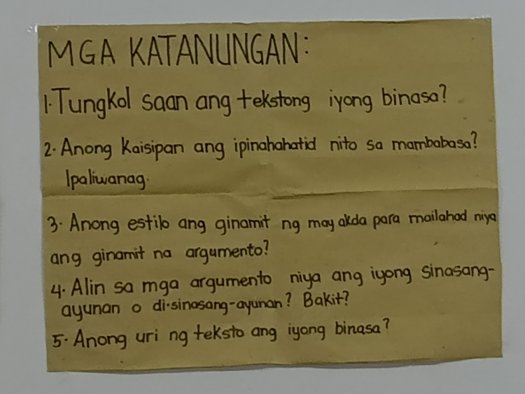 MGA KATANUNGAN： 
1Tungkol saan ang tekstong iyong binasa? 
2: Anong Kaisipan ang ipinahahatid nito sa mambabasa? 
Ipaliwanag 
3. Anong estilb ang ginamit ng may akda para mailahad niya 
ang ginamit na argumento? 
4. Alin sa mga argumento niya ang iyong Sinasang- 
ayunan o di-sinasang-ayunan? Bakit? 
5. Anong uri ng teksto ang iyong binasa?