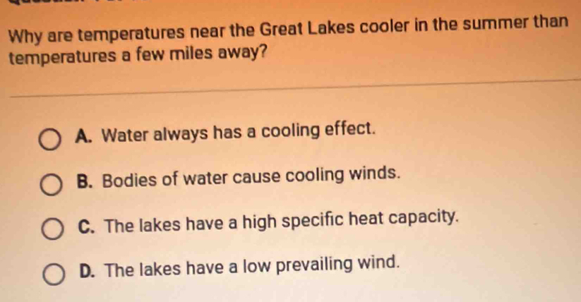 Why are temperatures near the Great Lakes cooler in the summer than
temperatures a few miles away?
A. Water always has a cooling effect.
B. Bodies of water cause cooling winds.
C. The lakes have a high specific heat capacity.
D. The lakes have a low prevailing wind.