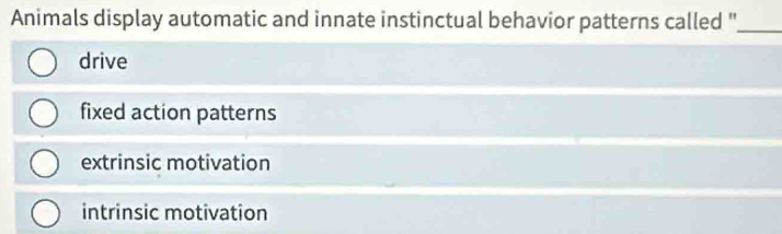 Animals display automatic and innate instinctual behavior patterns called ''_
drive
fixed action patterns
extrinsic motivation
intrinsic motivation