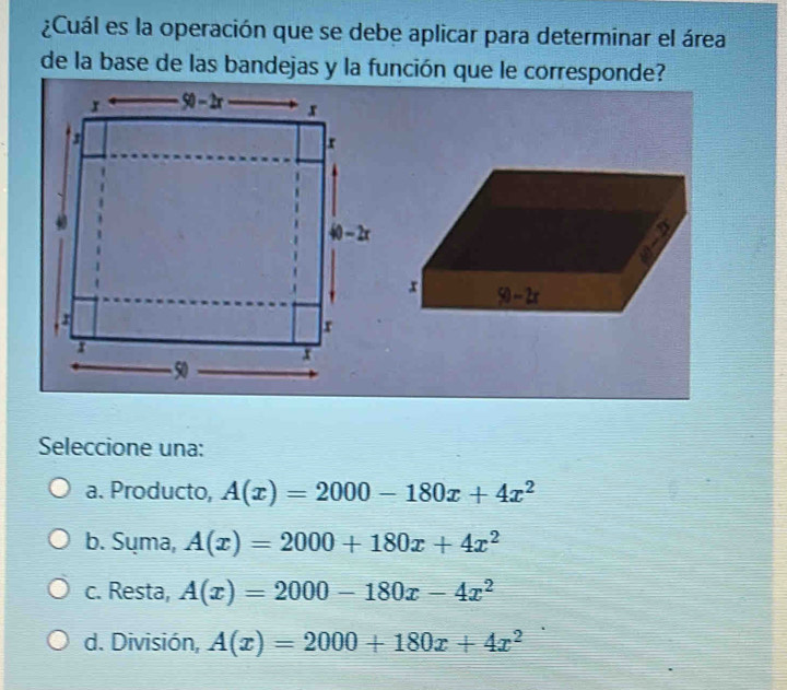 ¿Cuál es la operación que se debe aplicar para determinar el área
de la base de las bandejas y la función que le corresponde?
Seleccione una:
a. Producto, A(x)=2000-180x+4x^2
b. Sụma, A(x)=2000+180x+4x^2
c. Resta, A(x)=2000-180x-4x^2
d. División, A(x)=2000+180x+4x^2