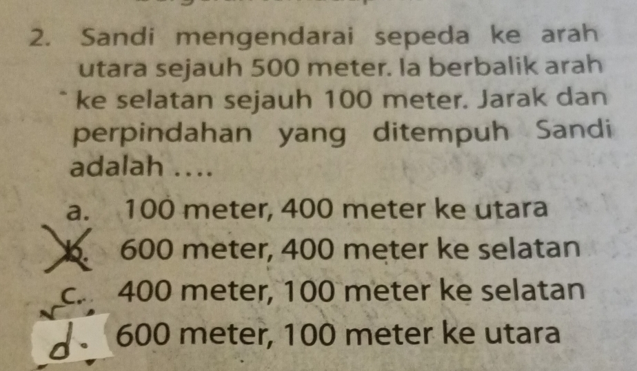 Sandi mengendarai sepeda ke arah
utara sejauh 500 meter. Ia berbalik arah
ke selatan sejauh 100 meter. Jarak dan
perpindahan yang ditempuh Sandi
adalah ….
a. 100 meter, 400 meter ke utara. 600 meter, 400 meter ke selatan
c. 400 meter, 100 meter ke selatan
] 600 meter, 100 meter ke utara