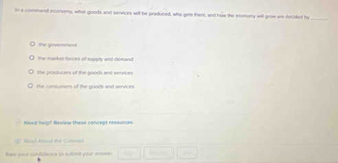 In a command economy, what goods and services will be produced, who gets them, and how the economy will grow are decided by
_
the government
the market forces of suppily and demand
the producers of the goods and services
the consumers of the goods and services
Need help? Review these concept resources.
Risad About the Concept
Rate your confidence to submit your answer.  1/2  Moctins