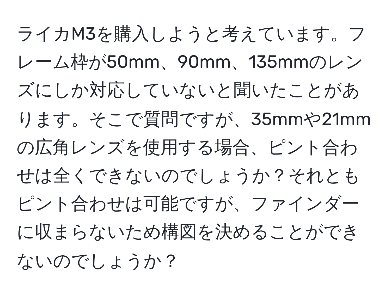 ライカM3を購入しようと考えています。フレーム枠が50mm、90mm、135mmのレンズにしか対応していないと聞いたことがあります。そこで質問ですが、35mmや21mmの広角レンズを使用する場合、ピント合わせは全くできないのでしょうか？それともピント合わせは可能ですが、ファインダーに収まらないため構図を決めることができないのでしょうか？