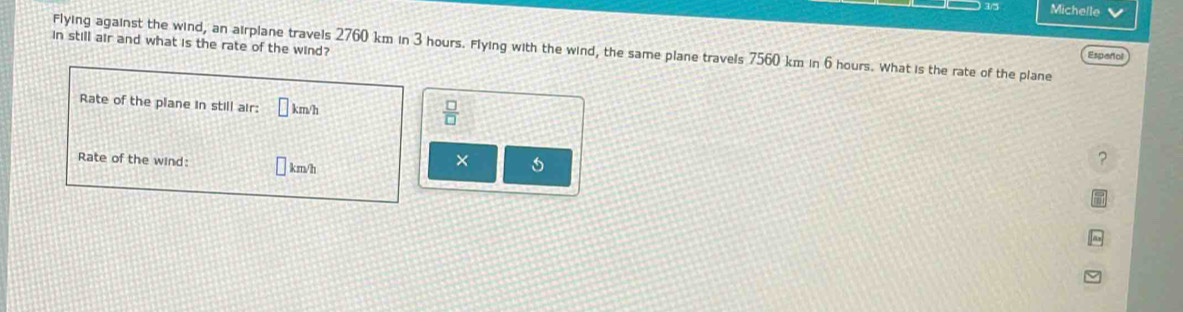 Michelle 
in still air and what is the rate of the wind? 
Flying against the wind, an airplane travels 2760 km in 3 hours. Flying with the wind, the same plane travels 7560 km in 6 hours. What is the rate of the plane 
Español 
Rate of the plane in still air: 11 km/h
 □ /□  
? 
Rate of the wind: km/h
×