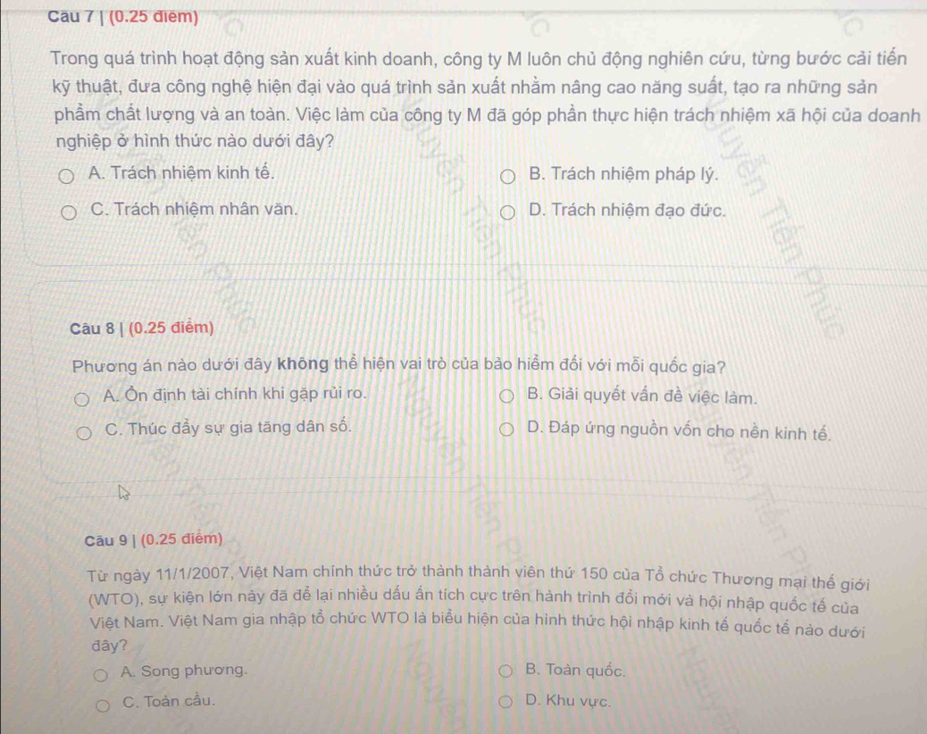 Cầu 7 | (0.25 điēm)
Trong quá trình hoạt động sản xuất kinh doanh, công ty M luôn chủ động nghiên cứu, từng bước cải tiến
kỹ thuật, đưa công nghệ hiện đại vào quá trình sản xuất nhằm nâng cao năng suất, tạo ra những sản
phầm chất lượng và an toàn. Việc làm của công ty M đã góp phần thực hiện trách nhiệm xã hội của doanh
nghiệp ở hình thức nào dưới đây?
A. Trách nhiệm kinh tế. B. Trách nhiệm pháp lý.
C. Trách nhiệm nhân văn. D. Trách nhiêm đạo đức.
Câu 8 | (0.25 điểm)
Phương án nào dưới đây không thể hiện vai trò của bảo hiểm đối với mỗi quốc gia?
A. Ôn định tài chính khi gặp rủi ro. B. Giải quyết vấn đề việc làm.
C. Thúc đầy sự gia tăng dân số. D. Đáp ứng nguồn vốn cho nền kinh tế.
Cāu 9 | (0.25 diểm)
Từ ngày 11/1/2007, Việt Nam chính thức trở thành thành viên thứ 150 của Tổ chức Thương mại thế giới
(WTO), sự kiện lớn này đã để lại nhiều dấu ấn tích cực trên hành trình đổi mới và hội nhập quốc tế của
Việt Nam. Việt Nam gia nhập tổ chức WTO là biểu hiện của hình thức hội nhập kinh tế quốc tế nào dưới
đây?
A. Song phương. B. Toàn quốc.
C. Toàn cầu. D. Khu vực.