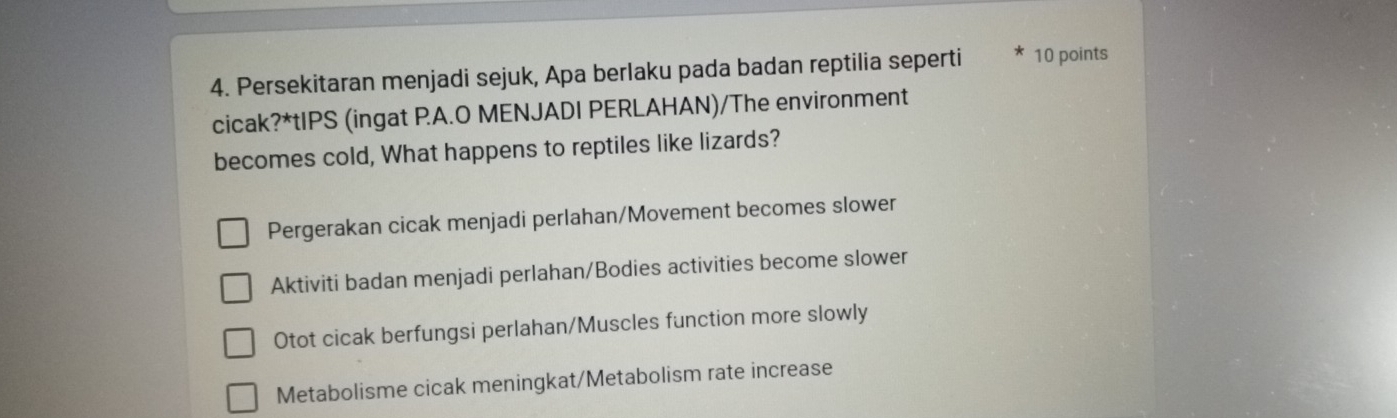 Persekitaran menjadi sejuk, Apa berlaku pada badan reptilia seperti 10 points
cicak?*tIPS (ingat PA.O MENJADI PERLAHAN)/The environment
becomes cold, What happens to reptiles like lizards?
Pergerakan cicak menjadi perlahan/Movement becomes slower
Aktiviti badan menjadi perlahan/Bodies activities become slower
Otot cicak berfungsi perlahan/Muscles function more slowly
Metabolisme cicak meningkat/Metabolism rate increase