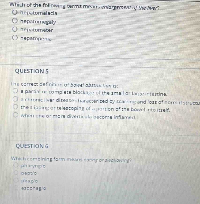 Which of the following terms means enlargement of the liver?
hepatomalacia
hepatomegaly
hepatometer
hepatopenia
QUESTION 5
The correct definition of bowel obstruction is:
a partial or complete blockage of the small or large intestine.
a chronic liver disease characterized by scarring and loss of normal structu
the slipping or telescoping of a portion of the bowel into itself.
when one or more diverticula become inflamed.
QUESTION 6
Which combining form means eating or swollowing?
pharyng/o
pept/o
phag/o
esophag/o