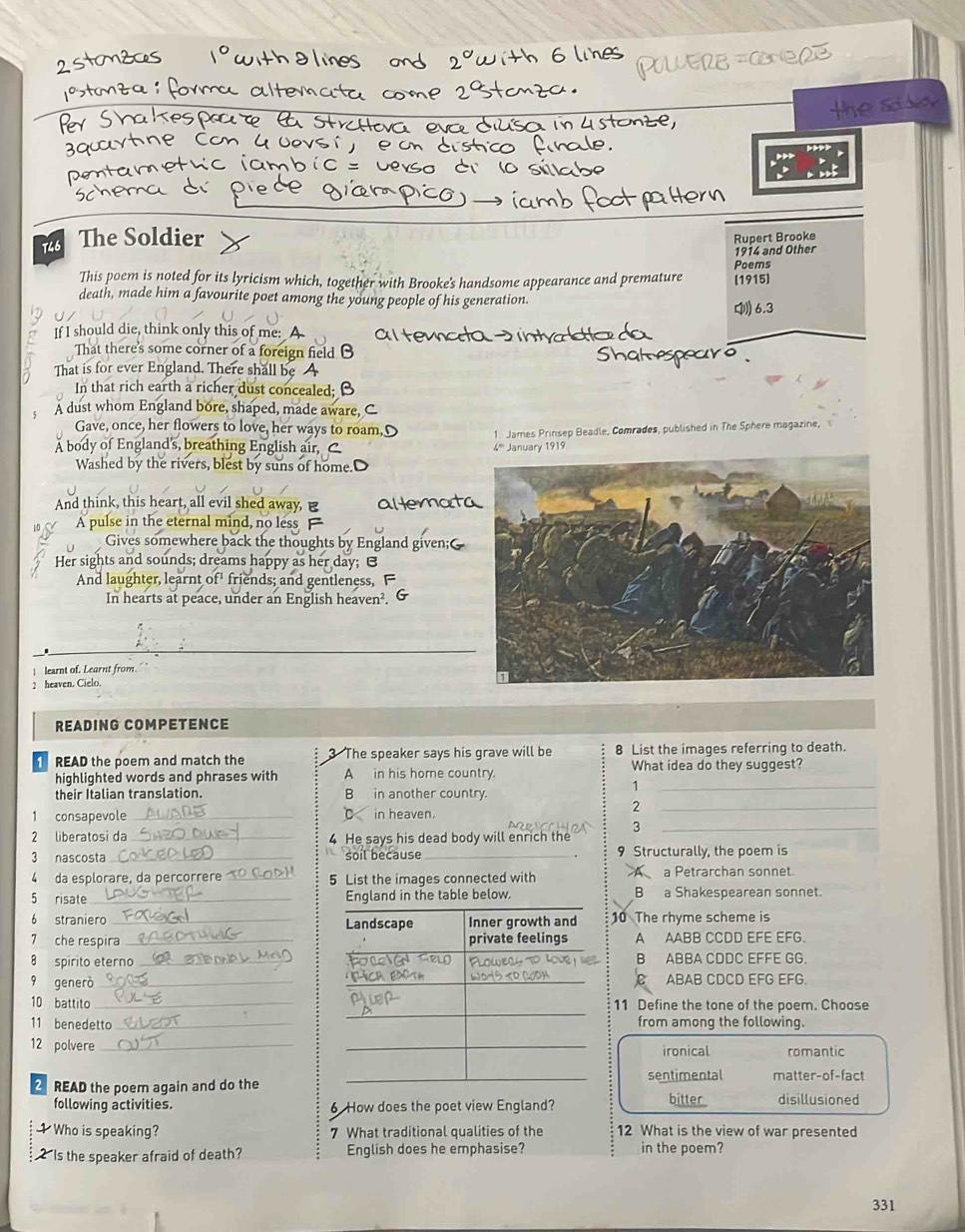 Sd s
The Soldier
Rupert Brooke
1914 and Other
This poem is noted for its lyricism which, together with Brooke's handsome appearance and premature (1915) Poems
death, made him a favourite poet among the young people of his generation. [ 6.3
If I should die, think only this of me:
That there's some corner of a foreign field B
That is for ever England. There shall I
In that rich earth a richer dust concealed; B
A dust whom England bore, shaped, made aware,
Gave, once, her flowers to love, her ways to roam
Å body of England's, breathing E 4''' January 1919 1. James Prinsep Beadle, Comrades, published in The Sphere magazine,
Washed by the riv est by suns of home.'
And think, this heart, all evil shed away, B
A pulse in the eternal
Gives somewher
Her sights and sounds; drea
In hearts at peace, under an English heaven². G
| learnt of. Learnt from.
2 heaven. Cielo.
READING COMPETENCE
READ the poem and match the 3 The speaker says his grave will be 8 List the images referring to death.
highlighted words and phrases with A in his home country. What idea do they suggest?
_1
their Italian translation. B in another country.
2
1 consapevole _C in heaven.
_
3
2 liberatosi da _4 He says his dead body will enrich the
_
3 nascosta_ soil because _9 Structurally, the poem is
4 da esplorare, da percorrere_ 5 List the images connected with A a Petrarchan sonnet.
5 risate _England in the table below. B a Shakespearean sonnet.
6 straniero _10 The rhyme scheme is
7 che respira _A AABB CCDD EFE EFG.
8 spirito eternoB ABBA CDDC EFFE GG.
9 generò_ABAB CDCD EFG EFG.
10 battito11 Define the tone of the poem. Choose
11 benedettofrom among the following.
12 polvereironical romantic
sentimental
READ the poem again and do thematter-of-fact
following activities. 6 How does the poet view England? bitter disillusioned
Who is speaking? 7 What traditional qualities of the 12 What is the view of war presented
2 Is the speaker afraid of death? English does he emphasise? in the poem?
331