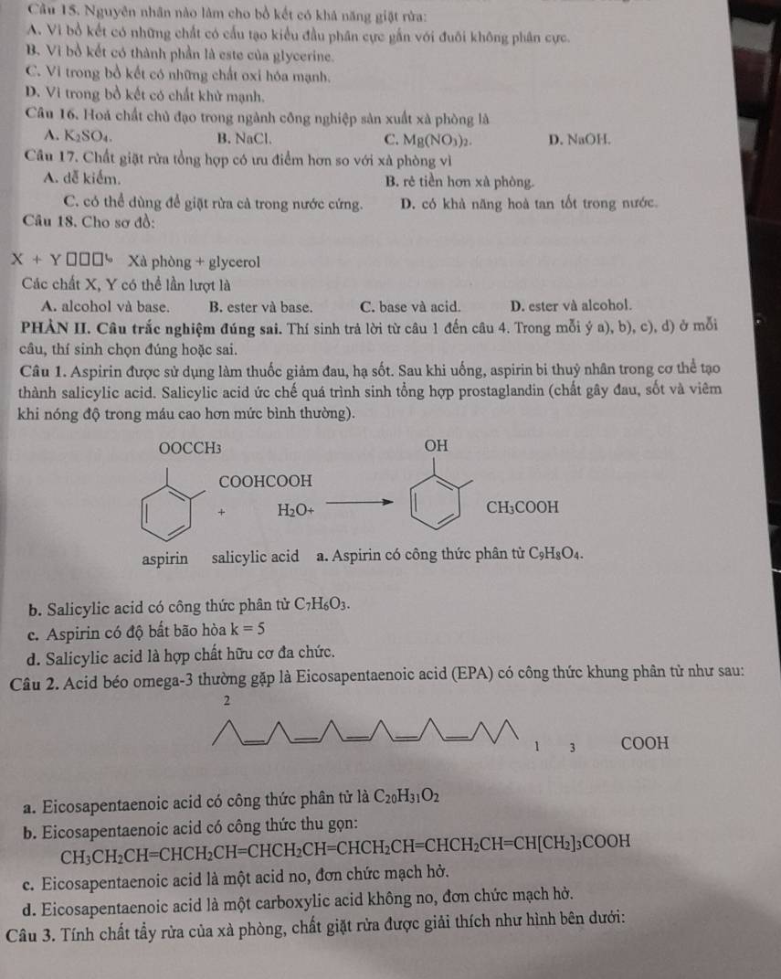 Cầu 15. Nguyên nhân nào làm cho bồ kết có khả năng giặt rừa:
A. Vi bổ kết có những chất có cấu tạo kiểu đầu phân cực gắn với đuôi không phân cực.
B. Vì bồ kết có thành phần là este của glycerine.
C. Vi trong bồ kết có những chất oxi hóa mạnh.
D. Vi trong bồ kết có chất khử mạnh.
Câu 16. Hoá chất chủ đạo trong ngành công nghiệp sản xuất xà phòng là
A. K_2SO_4. B. NaCl. C. Mg(NO_3)_2. D. NaOH.
Câu 17. Chất giặt rừa tổng hợp có ưu điểm hơn so với xà phòng vì
A. dễ kiểm. B. rẻ tiền hơn xà phòng.
C. có thể dùng để giặt rừa cả trong nước cứng. D. có khả năng hoà tan tốt trong nước.
Câu 18. Cho sơ đồ:
X+Y €hờ Xà phòng + glycerol
Các chất X, Y có thể lần lượt là
A. alcohol và base. B. ester và base. C. base và acid. D. ester và alcohol.
PHẢN II. Câu trắc nghiệm đúng sai. Thí sinh trả lời từ câu 1 đến câu 4. Trong mỗi ý a), b), c), d) ở mỗi
câu, thí sinh chọn đúng hoặc sai.
Câu 1. Aspirin được sử dụng làm thuốc giảm đau, hạ sốt. Sau khi uống, aspirin bi thuỷ nhân trong cơ thể tạo
thành salicylic acid. Salicylic acid ức chế quá trình sinh tổng hợp prostaglandin (chất gây đau, sốt và viêm
khi nóng độ trong máu cao hơn mức bình thường).
b. Salicylic acid có công thức phân tử C_7H_6O_3.
c. Aspirin có độ bất bão hòa k=5
d. Salicylic acid là hợp chất hữu cơ đa chức.
Câu 2. Acid béo omega-3 thường gặp là Eicosapentaenoic acid (EPA) có công thức khung phân tử như sau:
a. Eicosapentaenoic acid có công thức phân tử 1dot aC_20H_31O_2
b. Eicosapentaenoic acid có công thức thu gọn:
CH_3CH_2CH=CHCH_2CH=CHCH_2CH=CHCH_2CH=CHCH_2CH=CH[CH_2]_3COOH
c. Eicosapentaenoic acid là một acid no, đơn chức mạch hở.
d. Eicosapentaenoic acid là một carboxylic acid không no, đơn chức mạch hở.
Câu 3. Tính chất tẩy rừa của xà phòng, chất giặt rửa được giải thích như hình bên dưới: