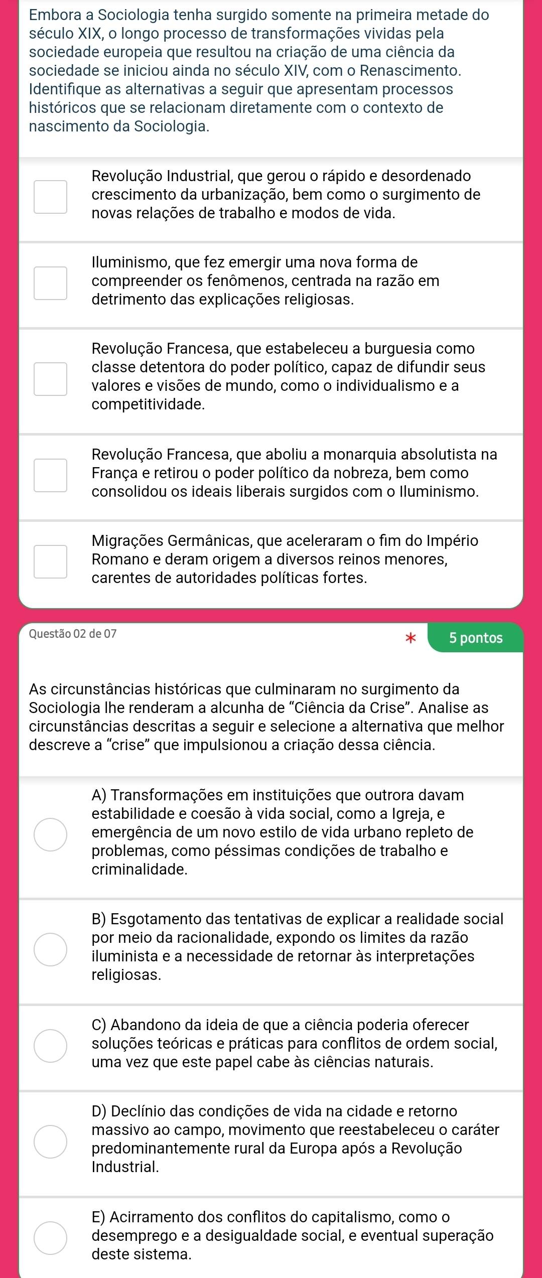 Embora a Sociologia tenha surgido somente na primeira metade do
século XIX, o longo processo de transformações vividas pela
sociedade europeia que resultou na criação de uma ciência da
sociedade se iniciou ainda no século XIV, com o Renascimento.
Identifique as alternativas a seguir que apresentam processos
históricos que se relacionam diretamente com o contexto de
nascimento da Sociologia.
Revolução Industrial, que gerou o rápido e desordenado
crescimento da urbanização, bem como o surgimento de
novas relações de trabalho e modos de vida.
Iluminismo, que fez emergir uma nova forma de
compreender os fenômenos, centrada na razão em
detrimento das explicações religiosas.
Revolução Francesa, que estabeleceu a burguesia como
classe detentora do poder político, capaz de difundir seus
valores e visões de mundo, como o individualismo e a
competitividade.
Revolução Francesa, que aboliu a monarquia absolutista na
França e retirou o poder político da nobreza, bem como
consolidou os ideais liberais surgidos com o Iluminismo.
Migrações Germânicas, que aceleraram o fim do Império
Romano e deram origem a diversos reinos menores,
carentes de autoridades políticas fortes.
Questão 02 de 07 5 pontos
As circunstâncias históricas que culminaram no surgimento da
Sociologia lhe renderam a alcunha de “Ciência da Crise”. Analise as
circunstâncias descritas a seguir e selecione a alternativa que melhor
descreve a 'crise' que impulsionou a criação dessa ciência.
A) Transformações em instituições que outrora davam
estabilidade e coesão à vida social, como a Igreja, e
emergência de um novo estilo de vida urbano repleto de
problemas, como péssimas condições de trabalho e
criminalidade.
B) Esgotamento das tentativas de explicar a realidade social
por meio da racionalidade, expondo os limites da razão
iluminista e a necessidade de retornar às interpretações
religiosas.
C) Abandono da ideia de que a ciência poderia oferecer
toluções teóricas e práticas para conflitos de ordem social,
uma vez que este papel cabe às ciências naturais.
D) Declínio das condições de vida na cidade e retorno
massivo ao campo, movimento que reestabeleceu o caráter
predominantemente rural da Europa após a Revolução
Industrial.
E) Acirramento dos conflitos do capitalismo, como o
desemprego e a desigualdade social, e eventual superação
deste sistema.