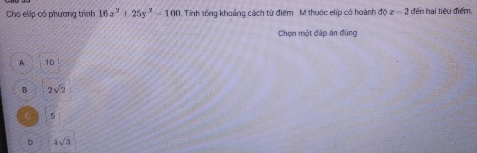 Cho elíp có phương trình 16x^2+25y^2=100. Tính tổng khoảng cách từ điểm M thuộc elíp có hoành độ x=2 đến hai tiêu điểm.
Chọn một đáp án đúng
A 10
B 2sqrt(2)
C 5
D 4sqrt(3)