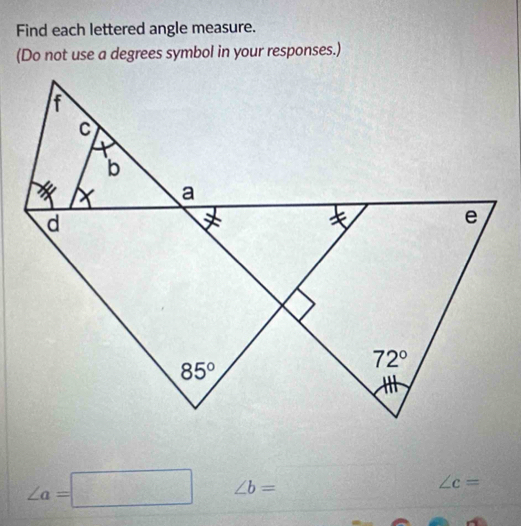 Find each lettered angle measure.
(Do not use a degrees symbol in your responses.)
∠ a=□ ∠ b=
∠ c=