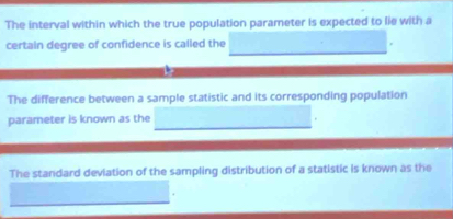 The interval within which the true population parameter is expected to lie with a 
certain degree of confidence is called the 
The difference between a sample statistic and its corresponding population 
parameter is known as the 
The standard deviation of the sampling distribution of a statistic is known as the