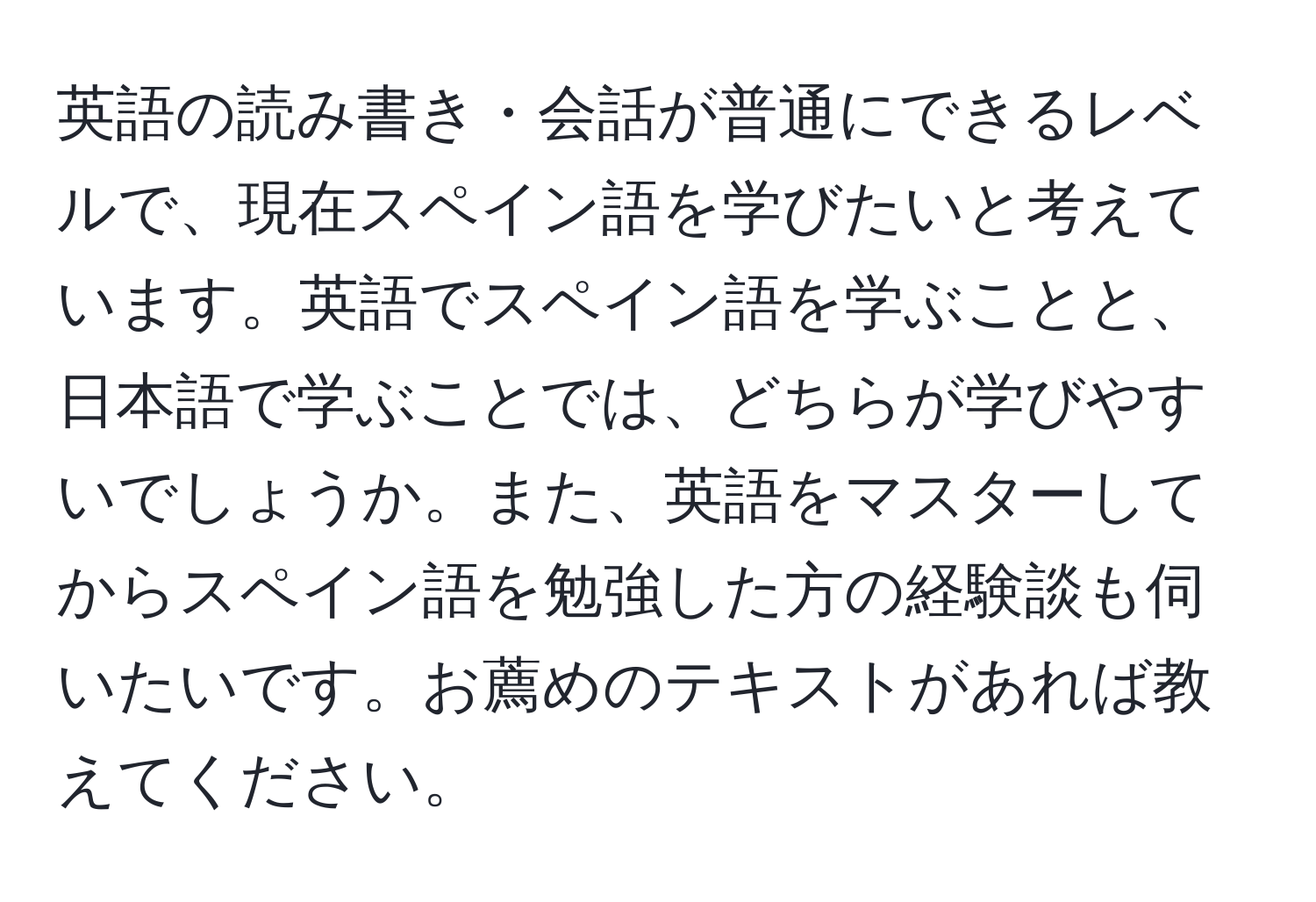 英語の読み書き・会話が普通にできるレベルで、現在スペイン語を学びたいと考えています。英語でスペイン語を学ぶことと、日本語で学ぶことでは、どちらが学びやすいでしょうか。また、英語をマスターしてからスペイン語を勉強した方の経験談も伺いたいです。お薦めのテキストがあれば教えてください。